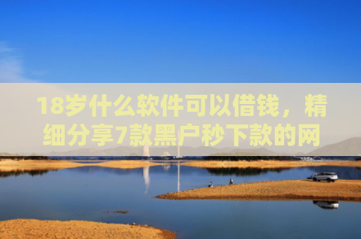18岁什么软件可以借钱，精细分享7款黑户秒下款的网贷口子