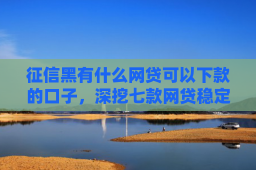 征信黑有什么网贷可以下款的口子，深挖七款网贷稳定下款的口子