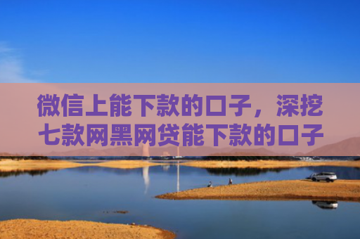微信上能下款的口子，深挖七款网黑网贷能下款的口子
