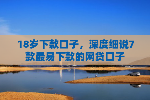 18岁下款口子，深度细说7款最易下款的网贷口子