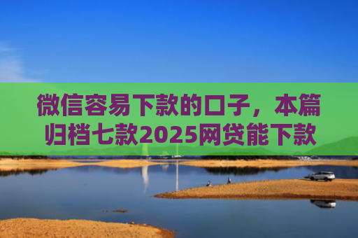 微信容易下款的口子，本篇归档七款2025网贷能下款的口子