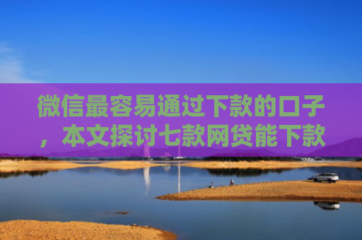 微信最容易通过下款的口子，本文探讨七款网贷能下款的口子大全