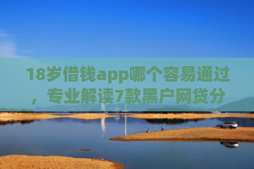 18岁借钱app哪个容易通过，专业解读7款黑户网贷分期下款口子
