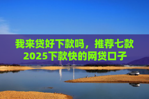 我来贷好下款吗，推荐七款2025下款快的网贷口子