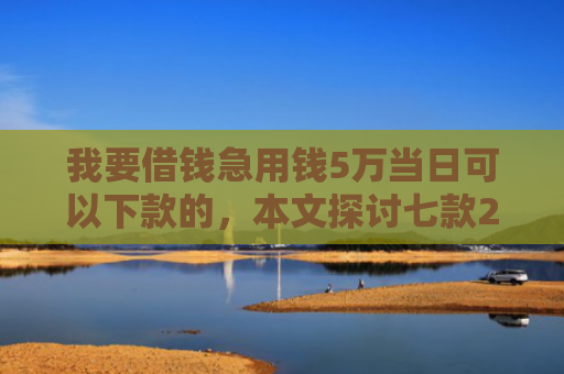 我要借钱急用钱5万当日可以下款的，本文探讨七款2025实测下款网贷口子