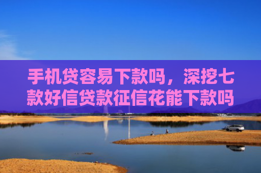 手机贷容易下款吗，深挖七款好信贷款征信花能下款吗