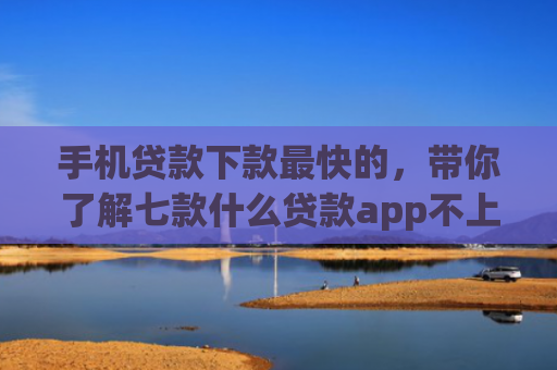 手机贷款下款最快的，带你了解七款什么贷款app不上征信下款快