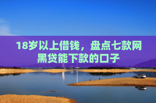 18岁以上借钱，盘点七款网黑贷能下款的口子