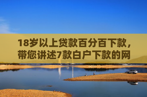 18岁以上贷款百分百下款，带您讲述7款白户下款的网贷口子