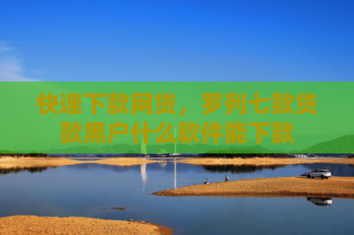 快速下款网贷，罗列七款贷款黑户什么软件能下款