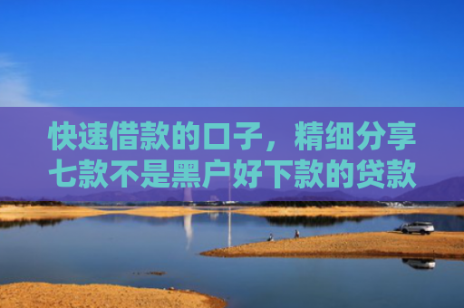 快速借款的口子，精细分享七款不是黑户好下款的贷款