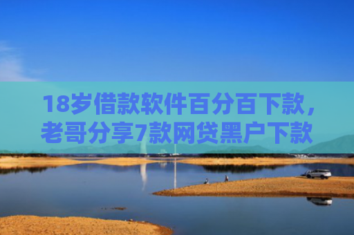 18岁借款软件百分百下款，老哥分享7款网贷黑户下款口子