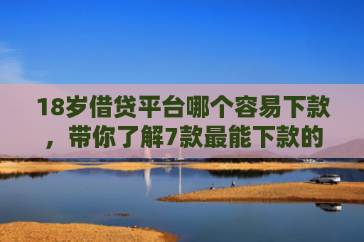 18岁借贷平台哪个容易下款，带你了解7款最能下款的网贷口子