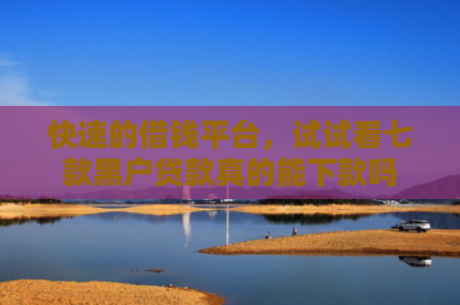 快速的借钱平台，试试看七款黑户贷款真的能下款吗