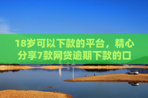 18岁可以下款的平台，精心分享7款网贷逾期下款的口子