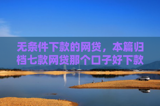 无条件下款的网贷，本篇归档七款网贷那个口子好下款