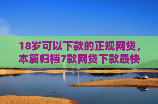 18岁可以下款的正规网贷，本篇归档7款网贷下款最快的口子