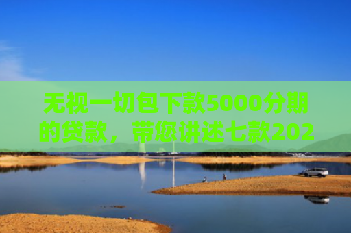 无视一切包下款5000分期的贷款，带您讲述七款2025年下款率高的网贷口子