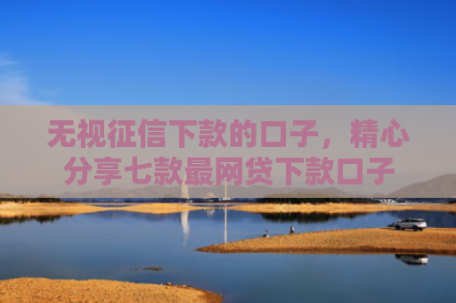 无视征信下款的口子，精心分享七款最网贷下款口子