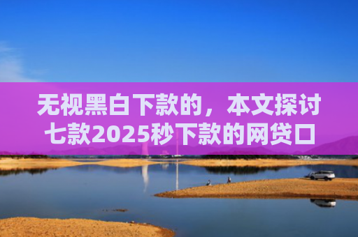 无视黑白下款的，本文探讨七款2025秒下款的网贷口子