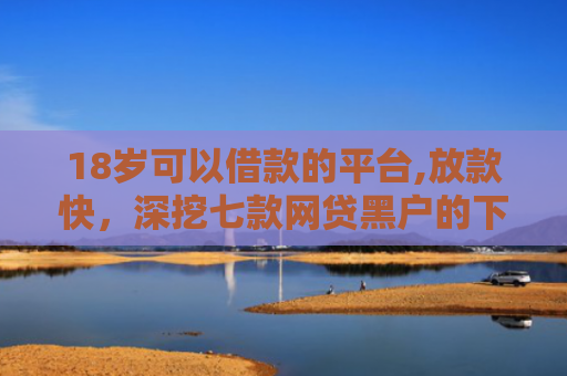 18岁可以借款的平台,放款快，深挖七款网贷黑户的下款口子