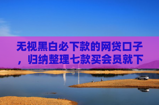 无视黑白必下款的网贷口子，归纳整理七款买会员就下款的网贷口子
