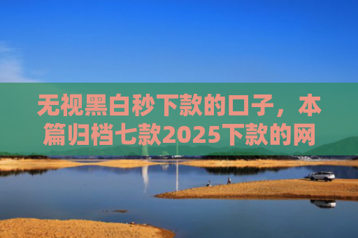 无视黑白秒下款的口子，本篇归档七款2025下款的网贷口子