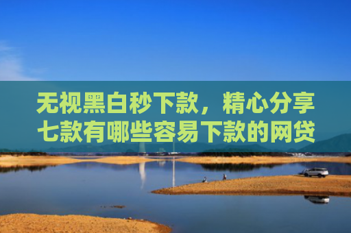 无视黑白秒下款，精心分享七款有哪些容易下款的网贷口子