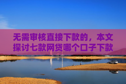 无需审核直接下款的，本文探讨七款网贷哪个口子下款多