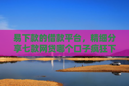 易下款的借款平台，精细分享七款网贷哪个口子疯狂下款