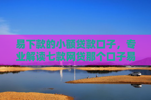 易下款的小额贷款口子，专业解读七款网贷那个口子易下款