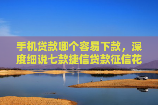 手机贷款哪个容易下款，深度细说七款捷信贷款征信花能下款吗