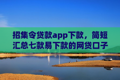 招集令贷款app下款，简短汇总七款易下款的网贷口子下载
