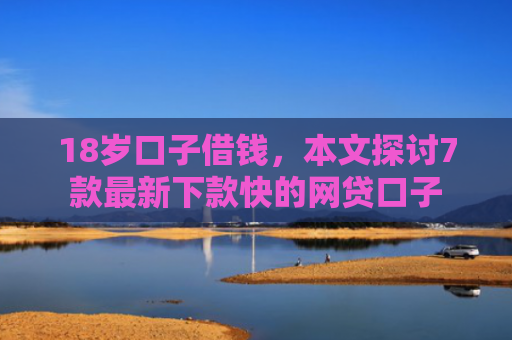 18岁口子借钱，本文探讨7款最新下款快的网贷口子