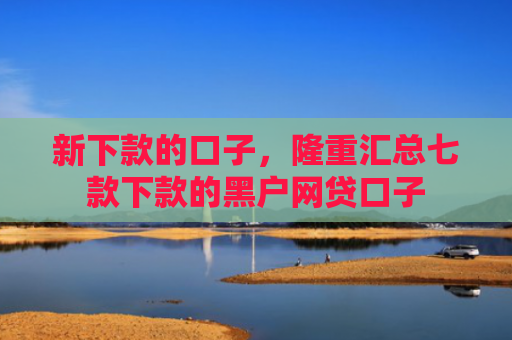 新下款的口子，隆重汇总七款下款的黑户网贷口子