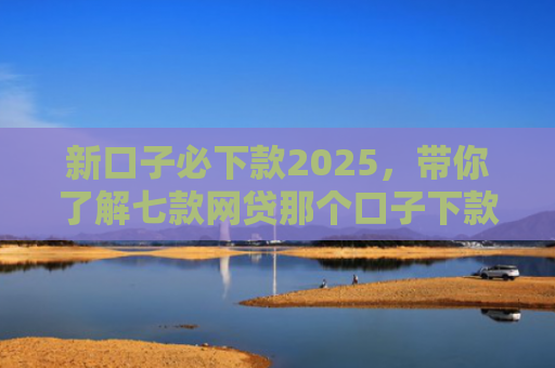 新口子必下款2025，带你了解七款网贷那个口子下款大额