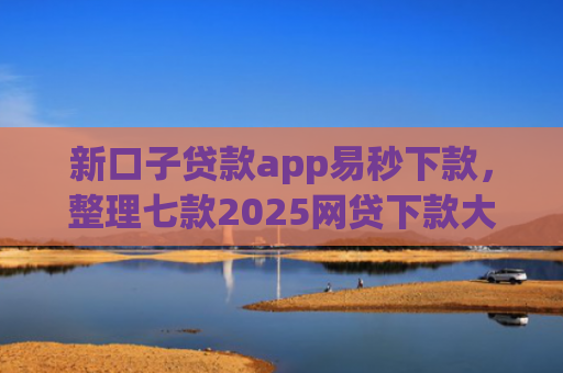 新口子贷款app易秒下款，整理七款2025网贷下款大口子