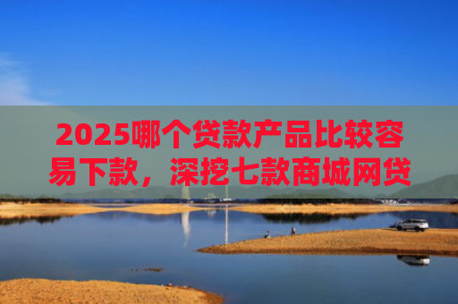 2025哪个贷款产品比较容易下款，深挖七款商城网贷下款的口子