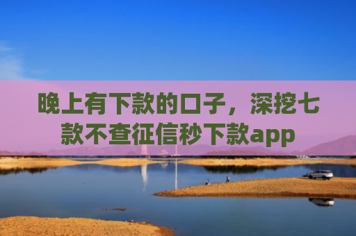 晚上有下款的口子，深挖七款不查征信秒下款app