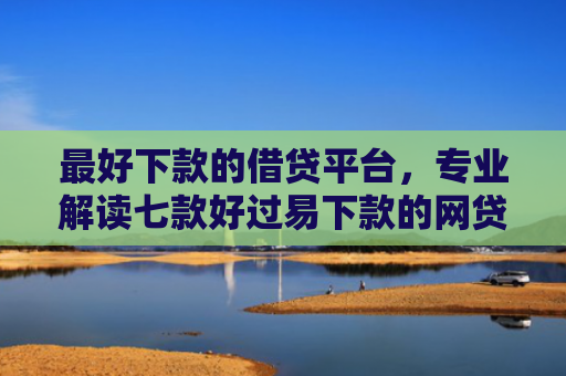最好下款的借贷平台，专业解读七款好过易下款的网贷口子
