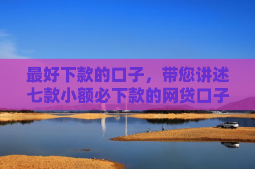 最好下款的口子，带您讲述七款小额必下款的网贷口子