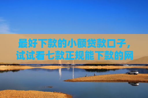 最好下款的小额贷款口子，试试看七款正规能下款的网贷口子