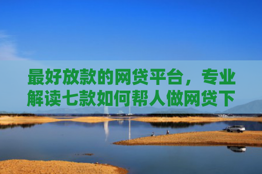 最好放款的网贷平台，专业解读七款如何帮人做网贷下款口子