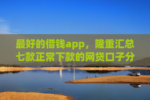 最好的借钱app，隆重汇总七款正常下款的网贷口子分享