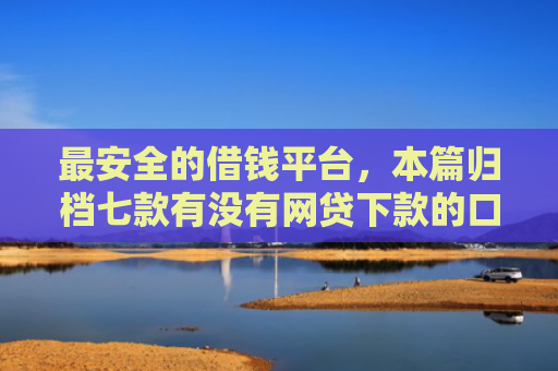 最安全的借钱平台，本篇归档七款有没有网贷下款的口子