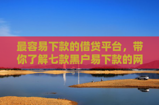 最容易下款的借贷平台，带你了解七款黑户易下款的网贷口子
