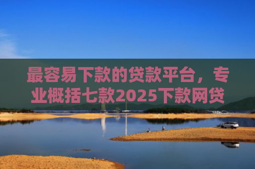 最容易下款的贷款平台，专业概括七款2025下款网贷口子