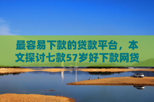 最容易下款的贷款平台，本文探讨七款57岁好下款网贷口子