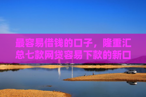 最容易借钱的口子，隆重汇总七款网贷容易下款的新口子
