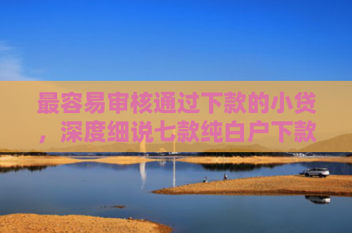 最容易审核通过下款的小贷，深度细说七款纯白户下款的网贷口子